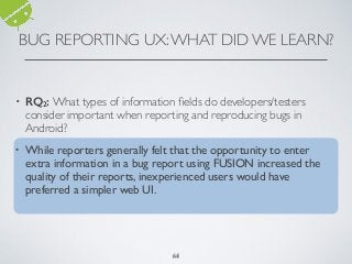 BUG REPORTING UX:WHAT DID WE LEARN?
64
• RQ2: What types of information ﬁelds do developers/testers
consider important when reporting and reproducing bugs in
Android?
• While reporters generally felt that the opportunity to enter
extra information in a bug report using FUSION increased the
quality of their reports, inexperienced users would have
preferred a simpler web UI.
64
 