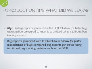 REPRODUCTIONTIME:WHAT DID WE LEARN?
6565
❖ RQ4: Do bug reports generated with FUSION allow for faster bug
reproduction compared to reports submitted using traditional bug
tracking systems?
❖ Bug reports generated with FUSION do not allow for faster
reproduction of bugs compared bug reports generated using
traditional bug tracking systems such as the GCIT.
65
 