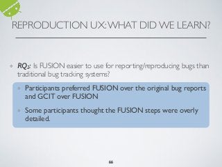 REPRODUCTION UX:WHAT DID WE LEARN?
666666
❖ RQ2: Is FUSION easier to use for reporting/reproducing bugs than
traditional bug tracking systems?
❖ Participants preferred FUSION over the original bug reports
and GCIT over FUSION
❖ Some participants thought the FUSION steps were overly
detailed.
66
 