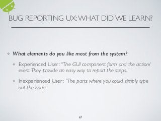 BUG REPORTING UX:WHAT DID WE LEARN?
6767
❖ What elements do you like most from the system?
❖ Experienced User: “The GUI component form and the action/
event.They provide an easy way to report the steps.”
❖ Inexperienced User: “The parts where you could simply type
out the issue”
 