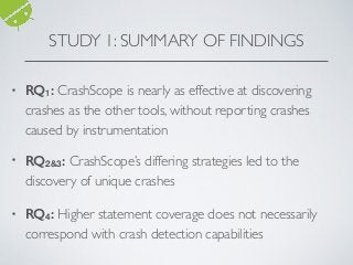 STUDY 1: SUMMARY OF FINDINGS
• RQ1: CrashScope is nearly as effective at discovering
crashes as the other tools, without reporting crashes
caused by instrumentation
• RQ2&3: CrashScope’s differing strategies led to the
discovery of unique crashes
• RQ4: Higher statement coverage does not necessarily
correspond with crash detection capabilities
 