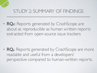STUDY 2: SUMMARY OF FINDINGS
• RQ5: Reports generated by CrashScope are
about as reproducible as human written reports
extracted from open-source issue trackers 
 
• RQ6: Reports generated by CrashScope are more
readable and useful from a developers’
perspective compared to human-written reports. 
 