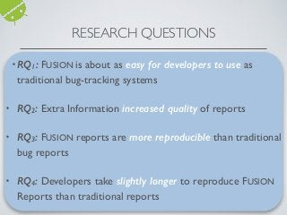 • RQ1: Ease of Use?
• RQ2: Information Preferences?
• RQ3: Reproducibility of Reports?
• RQ4: Speed of Reproduction?
RESEARCH QUESTIONS
•RQ1: FUSION is about as easy for developers to use as
traditional bug-tracking systems
• RQ2: Extra Information increased quality of reports
• RQ3: FUSION reports are more reproducible than traditional
bug reports
• RQ4: Developers take slightly longer to reproduce FUSION
Reports than traditional reports
 