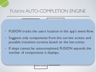 Is steps_history = 0?
Display
components
for the app’s
Main
Activity
Is steps_history >=2?No
Yes
Is
steps_history-
1 veriﬁed by
FUSION?
Is steps_history = 1
and is
steps_history-1
conﬁrmed?
NoYes
Display
components from
previous activity
and possible
transition
activities.
Is
steps_history-2
veriﬁed by
FUSION?
Yes No
Display
components from
the activity in
steps_history-2
and two stages of
transition activities.
Display all
possible app
components.
Yes
No
Display components
from previous activity
and possible
transition activities.
Display components
from Main Activity
and two stages of
transition activities.
Yes No
• FUSION tracks the users location in the app’s event-ﬂow.
• Suggests only components from the current screen, and
possible transition screens, based on the last action.
• If steps cannot be autocompleted, FUSION expands the
number of components it displays.
FUSION:AUTO-COMPLETION ENGINE
 