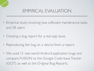 • Empirical study involving two software maintenance tasks
and 28 users:
• Creating a bug report for a real app issue.
• Reproducing the bug on a device from a report.
• We used 15 real-world Android application bugs and
compare FUSION to the Google Code IssueTracker
(GCIT) as well as the Original Bug Reports.
EMPIRICAL EVALUATION
 