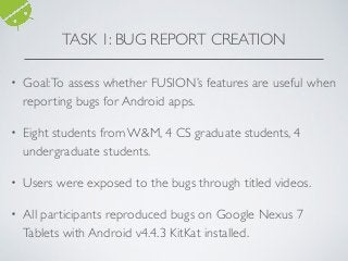 • Goal:To assess whether FUSION’s features are useful when
reporting bugs for Android apps.
• Eight students from W&M, 4 CS graduate students, 4
undergraduate students.
• Users were exposed to the bugs through titled videos.
• All participants reproduced bugs on Google Nexus 7
Tablets with Android v4.4.3 KitKat installed.
TASK 1: BUG REPORT CREATION
 