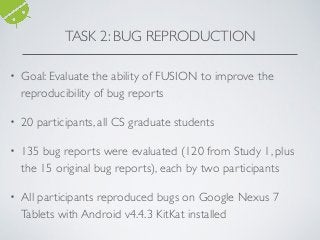 • Goal: Evaluate the ability of FUSION to improve the
reproducibility of bug reports
• 20 participants, all CS graduate students
• 135 bug reports were evaluated (120 from Study 1, plus
the 15 original bug reports), each by two participants
• All participants reproduced bugs on Google Nexus 7
Tablets with Android v4.4.3 KitKat installed
TASK 2: BUG REPRODUCTION
 