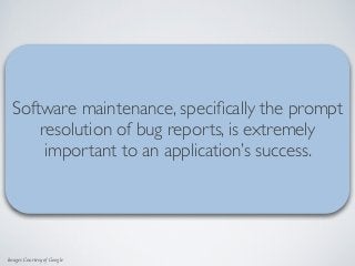 Images Courtesy of Google
“If dissatisﬁed with the performance of a
mobile app, 48 percent of users would be
less likely to use the app again.”
“Dynatrace Mobile App Survey Report” - https://info.dynatrace.com/rs/compuware/images/
Mobile_App_Survey_Report.pdf  
Software maintenance, speciﬁcally the prompt
resolution of bug reports, is extremely
important to an application’s success.
 