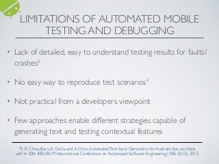 LIMITATIONS OF AUTOMATED MOBILE
TESTING AND DEBUGGING
• Lack of detailed, easy to understand testing results for faults/
crashes1
• No easy way to reproduce test scenarios1
• Not practical from a developers viewpoint
• Few approaches enable different strategies capable of
generating text and testing contextual features
1S. R. Choudhary,A. Gorla, and A. Orso.AutomatedTest Input Generation for Android:Are we there
yet? In 30th IEEE/ACM International Conference on Automated Software Engineering (ASE 2015), 2015
 