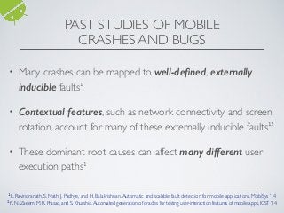 PAST STUDIES OF MOBILE
CRASHES AND BUGS
• Many crashes can be mapped to well-deﬁned, externally
inducible faults1
• Contextual features, such as network connectivity and screen
rotation, account for many of these externally inducible faults12
• These dominant root causes can affect many different user
execution paths1
1L. Ravindranath, S. Nath, J. Padhye, and H. Balakrishnan.Automatic and scalable fault detection for mobile applications. MobiSys ’14
2R. N. Zaeem, M. R. Prasad, and S. Khurshid.Automated generation of oracles for testing user-interaction features of mobile apps, ICST ’14
 