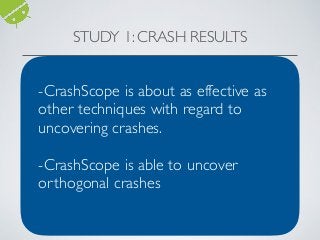 STUDY 1: CRASH RESULTS
App A3E GUI- Ripper Dynodroid PUMA Monkey (All) CrashScope
A2DP Vol 1 0 0 0 0 0
aagtl 0 0 1 0 1 0
Amazed 0 0 0 0 1 0
HNDroid 1 1 1 2 1 1
BatteryDog 0 0 1 0 1 0
Soundboard 0 1 0 0 0 0
AKA 0 0 0 0 1 0
Bites 0 0 0 0 1 0
Yahtzee 1 0 0 0 0 1
ADSDroid 1 1 1 1 1 1
PassMaker 1 0 0 0 1 1
BlinkBattery
D&C
0 0 0 0 1 0
D&C 0 0 0 0 1 0
Photostream 1 1 1 1 1 0
AlarmKlock 0 0 1 0 0 0
Sanity 1 1 0 0 0 0
MyExpenses 0 0 1 0 0 0
Zooborns 0 0 0 0 0 2
ACal 1 2 2 0 1 1
Hotdeath 0 2 0 0 0 1
Total 8 (21) 9 (5) 9 (6) 4 (0) 12 (1) 8 (0)
Unique Crashes Discovered With Instrumented Crashes in Parentheses
-CrashScope is about as effective as
other techniques with regard to
uncovering crashes.
-CrashScope is able to uncover
orthogonal crashes
 