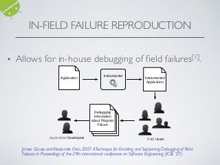• Allows for in-house debugging of ﬁeld failures[1].
IN-FIELD FAILURE REPRODUCTION
James Clause and Alessandro Orso. 2007.A Technique for Enabling and Supporting Debugging of Field
Failures. In Proceedings of the 29th international conference on Software Engineering (ICSE '07)
Application
Instrumenter
Instrumented
Application
Debugging
Information
about Program
Failure
Field Users
Application Developers
 