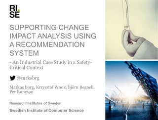 SUPPORTING CHANGE
IMPACT ANALYSIS USING
A RECOMMENDATION
SYSTEM
- An Industrial Case Study in a Safety-
Critical Context
@mrksbrg
Markus Borg, Krzysztof Wnuk, Björn Regnell,
Per Runeson
Research Institutes of Sweden
Swedish Institute of Computer Science
 