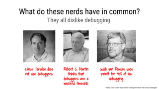 What do these nerds have in common?
Linus Torvalds does
not use debuggers.
Thanks, Daniel Lemire! https://lemire.me/blog/2016/06/21/i-do-not-use-a-debugger/
Robert C. Martin
thinks that
debuggers are a
wasteful timesink.
Guido van Rossum uses
printf for 90% of his
debugging.
They all dislike debugging.
 