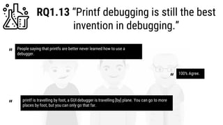RQ1.13 “Printf debugging is still the best
invention in debugging.”
People saying that printfs are better never learned how to use a
debugger.“
100% Agree.
“
printf is travelling by foot, a GUI debugger is travelling [by] plane. You can go to more
places by foot, but you can only go that far.“
 