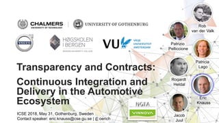 Transparency and Contracts:
Continuous Integration and
Delivery in the Automotive
Ecosystem
Eric
Knauss
Jacob
Juul
Rogardt
Heldal
Patricia
Lago
Patrizio
Pelliccione
Rob
van der Valk
ICSE 2018, May 31, Gothenburg, Sweden
Contact speaker: eric.knauss@cse.gu.se | @oerich
 