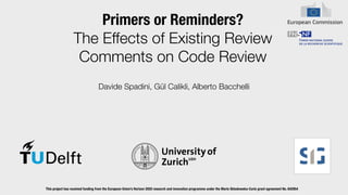 Primers or Reminders?


The Effects of Existing Review
Comments on Code Review
Davide Spadini, Gül Calikli, Alberto Bacchelli
This project has received funding from the European Union’s Horizon 2020 research and innovation programme under the Marie Sklodowska-Curie grant agreement No. 642954


 