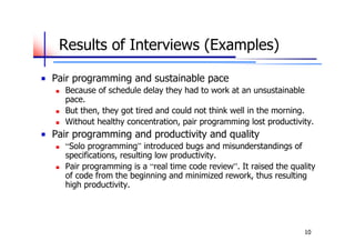 Results of Interviews (Examples)

Pair programming and sustainable pace
   Because of schedule delay they had to work at an unsustainable
    pace.
   But then, they got tired and could not think well in the morning.
   Without healthy concentration, pair programming lost productivity.
Pair programming and productivity and quality
   “Solo programming” introduced bugs and misunderstandings of
    specifications, resulting low productivity.
   Pair programming is a “real time code review”. It raised the quality
    of code from the beginning and minimized rework, thus resulting
    high productivity.




                                                                     10
 