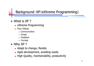 Background：XP（eXtreme Programming）

What is XP ?
   eXtreme Programming
   Four Values
        Communication
        Simple
        Feedback
        Courage

Why XP ?
   Adapt to change, flexibly
   Agile development, avoiding waste
   High Quality, maintainability, productivity
                                                  2
 