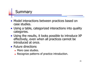 Summary

Model interactions between practices based on
case studies.
Using a table, categorized interactions into quality
categories.
Using the results, it looks possible to introduce XP
effectively, even when all practices cannot be
introduced at once.
Future directions
   More case studies.
   Recognize patterns of practice introduction.

                                                   21
 