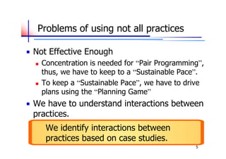 Problems of using not all practices

Not Effective Enough
   Concentration is needed for “Pair Programming”,
    thus, we have to keep to a “Sustainable Pace”.
   To keep a “Sustainable Pace”, we have to drive
    plans using the “Planning Game”
We have to understand interactions between
practices.
     We identify interactions between
     practices based on case studies.
                                                5
 