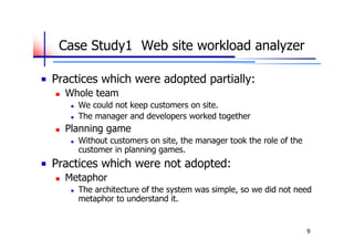 Case Study1　Web site workload analyzer

Practices which were adopted partially:
   Whole team
        We could not keep customers on site.
        The manager and developers worked together
   Planning game
        Without customers on site, the manager took the role of the
         customer in planning games.
Practices which were not adopted:
   Metaphor
        The architecture of the system was simple, so we did not need
         metaphor to understand it.


                                                                       9
 