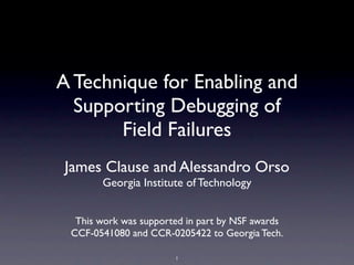 A Technique for Enabling and
Supporting Debugging of
Field Failures
James Clause and Alessandro Orso
Georgia Institute of Technology
This work was supported in part by NSF awards
CCF-0541080 and CCR-0205422 to Georgia Tech.
1
 