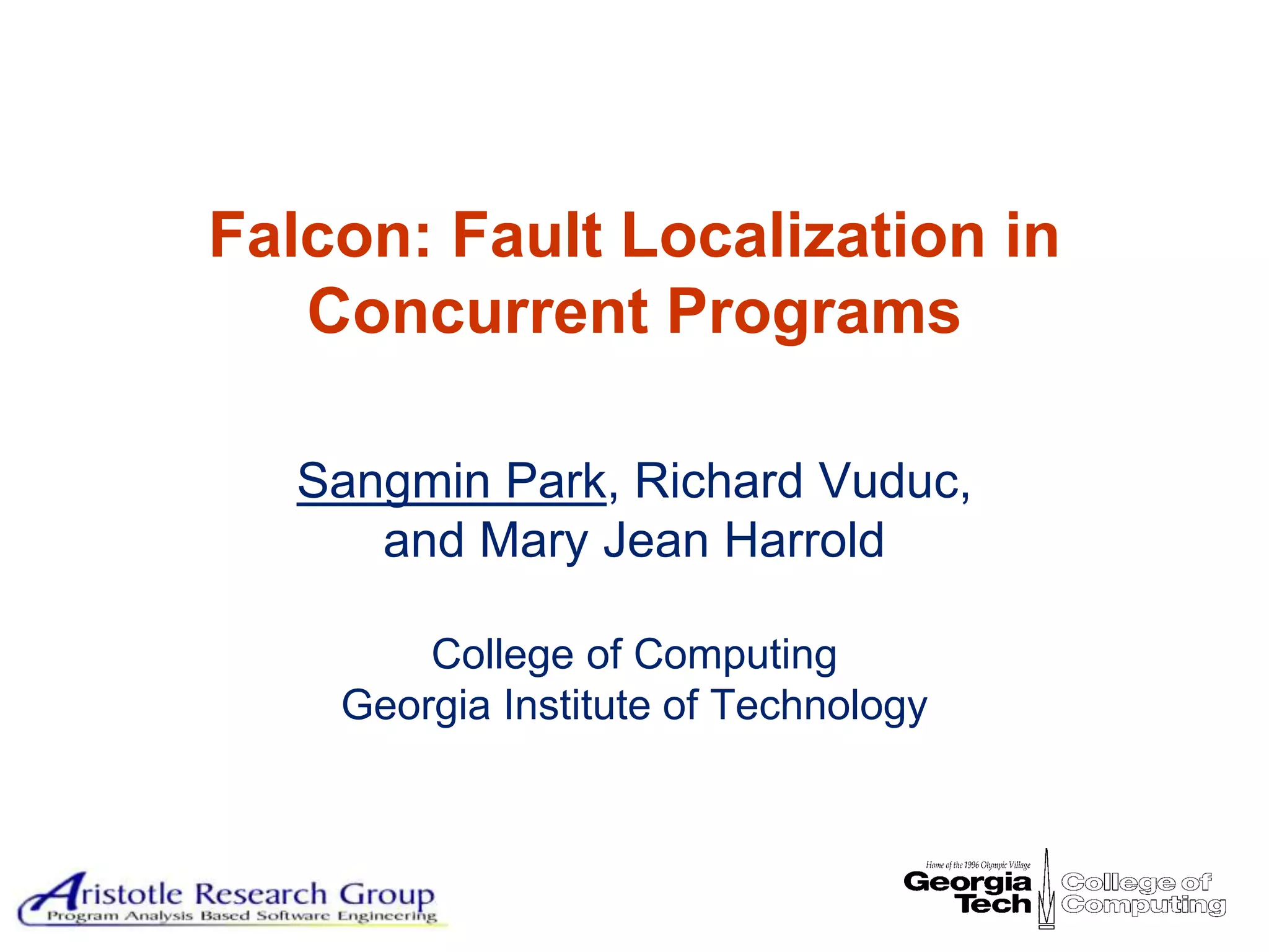 Background Technique Studies Conclusion




Falcon: Fault Localization in
   Concurrent Programs

   Sangmin Park, Richard Vuduc,
      and Mary Jean Harrold

        College of Computing
    Georgia Institute of Technology



                                                         1
 