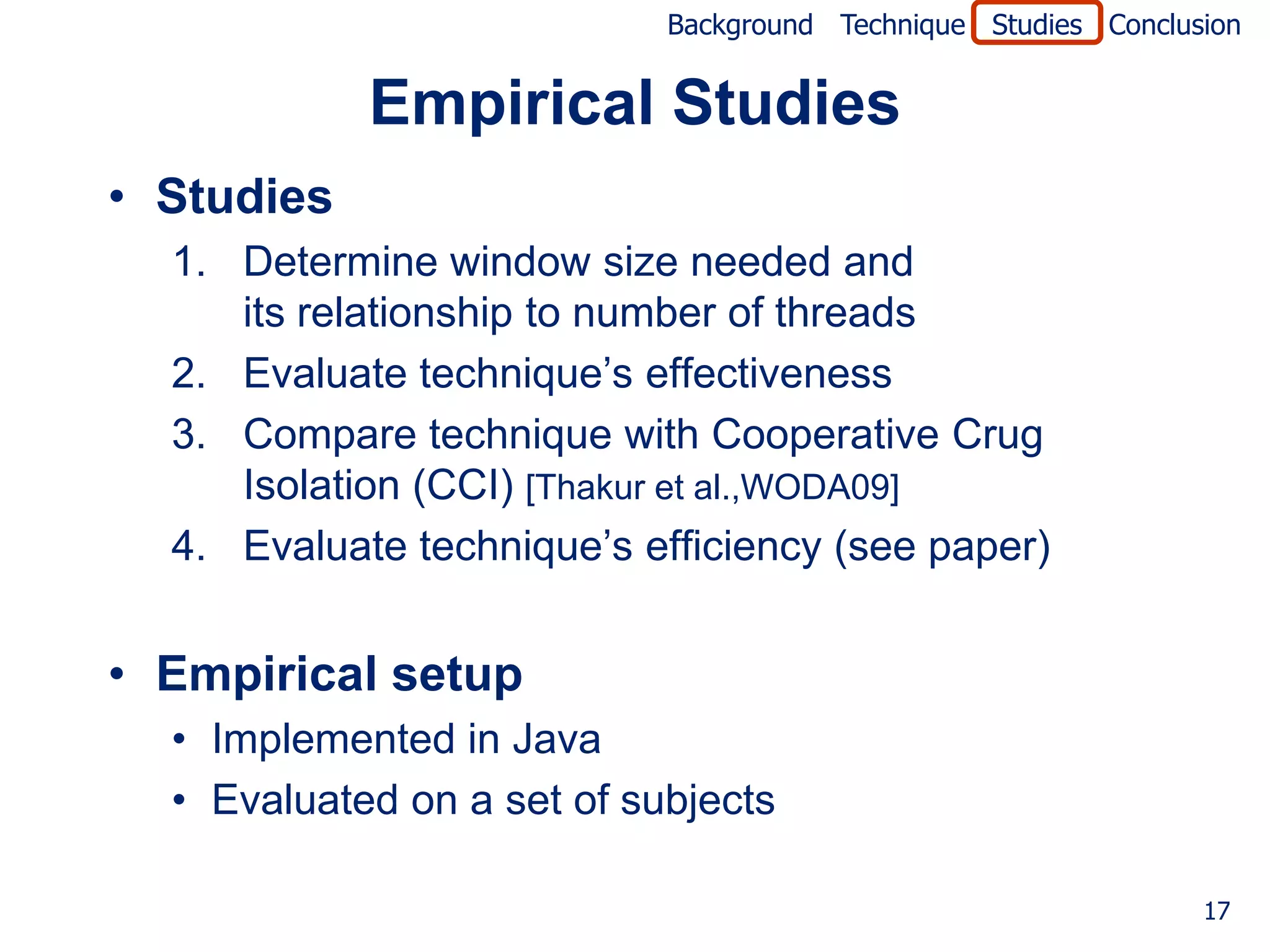 Background Technique Studies Conclusion


            Empirical Studies
• Studies
  1. Determine window size needed and
     its relationship to number of threads
  2. Evaluate technique’s effectiveness
  3. Compare technique with Cooperative Crug
     Isolation (CCI) [Thakur et al.,WODA09]
  4. Evaluate technique’s efficiency (see paper)


• Empirical setup
  • Implemented in Java
  • Evaluated on a set of subjects

                                                                17
 