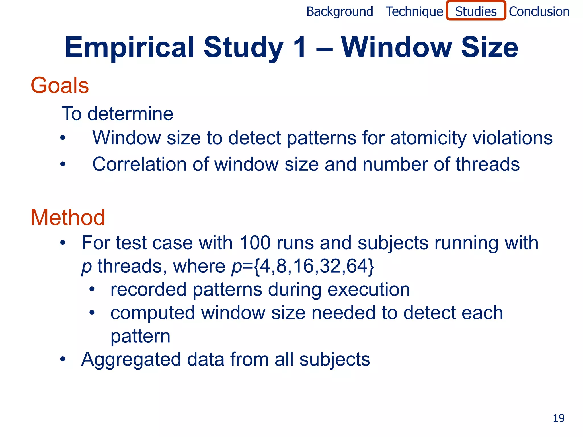 Background Technique Studies Conclusion


  Empirical Study 1 – Window Size
Goals
  To determine
  • Window size to detect patterns for atomicity violations
  • Correlation of window size and number of threads

Method
  • For test case with 100 runs and subjects running with
    p threads, where p={4,8,16,32,64}
     • recorded patterns during execution
     • computed window size needed to detect each
        pattern
  • Aggregated data from all subjects

                                                                  19
 