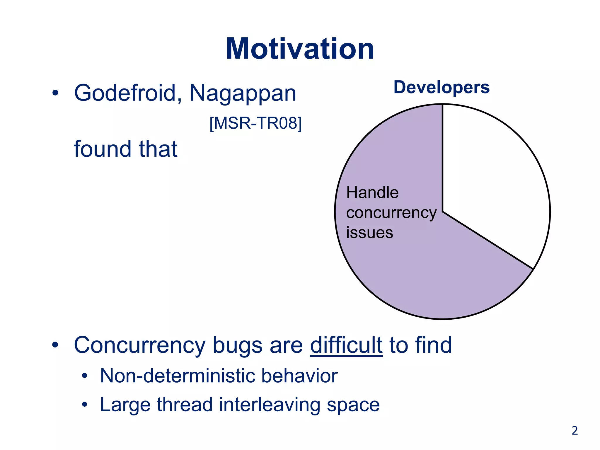 Background Technique Studies Conclusion


                 Motivation
• Godefroid, Nagappan                   Developers
                [MSR-TR08]
  found that
                                 Handle
                                 concurrency
                                 issues




• Concurrency bugs are difficult to find
  • Non-deterministic behavior
  • Large thread interleaving space
                                                                 2
 
