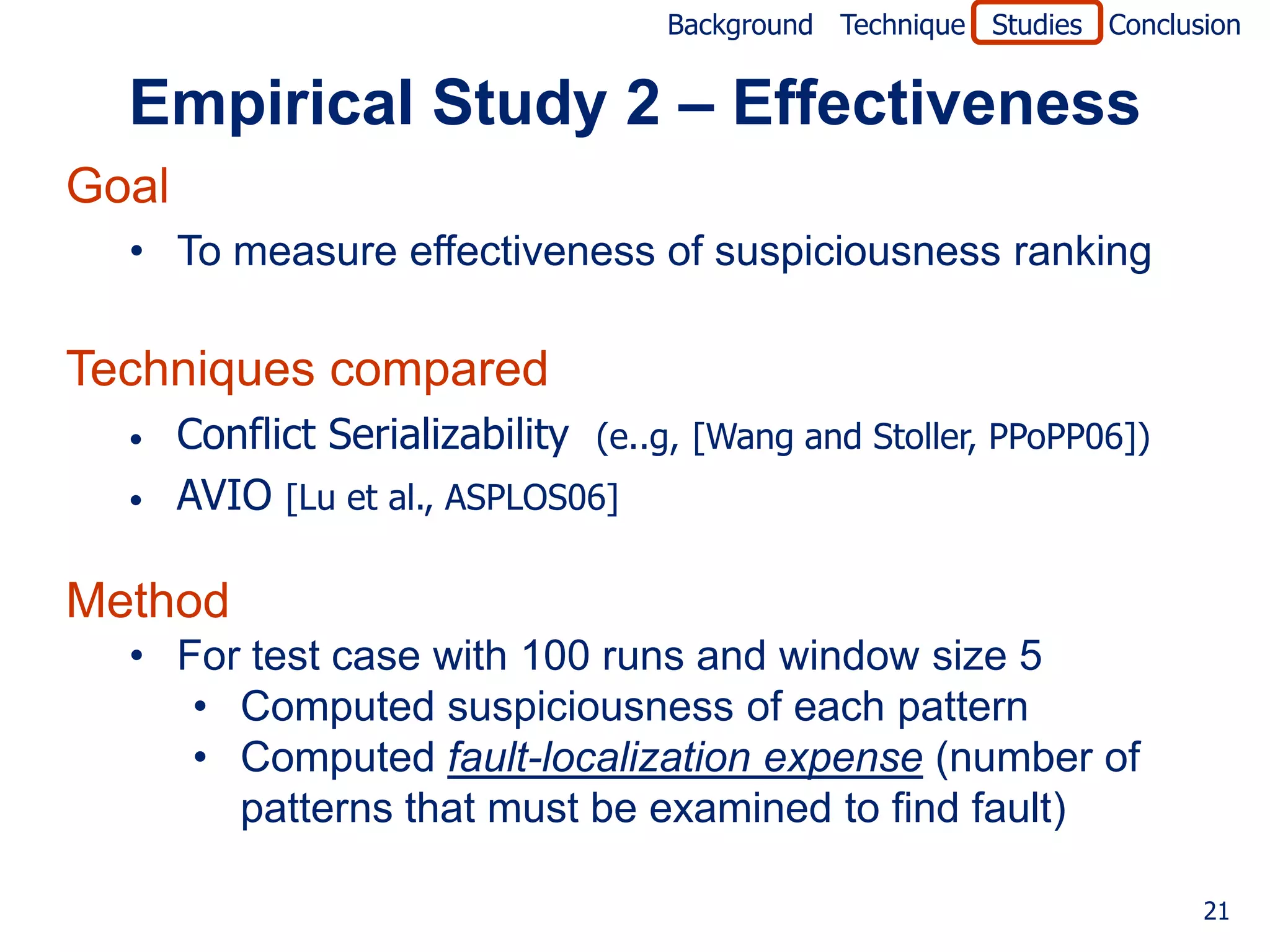 Background Technique Studies Conclusion


  Empirical Study 2 – Effectiveness
Goal
  • To measure effectiveness of suspiciousness ranking

Techniques compared
  •    Conflict Serializability (e..g, [Wang and Stoller, PPoPP06])
  •    AVIO [Lu et al., ASPLOS06]

Method
  • For test case with 100 runs and window size 5
     • Computed suspiciousness of each pattern
     • Computed fault-localization expense (number of
       patterns that must be examined to find fault)

                                                                         21
 