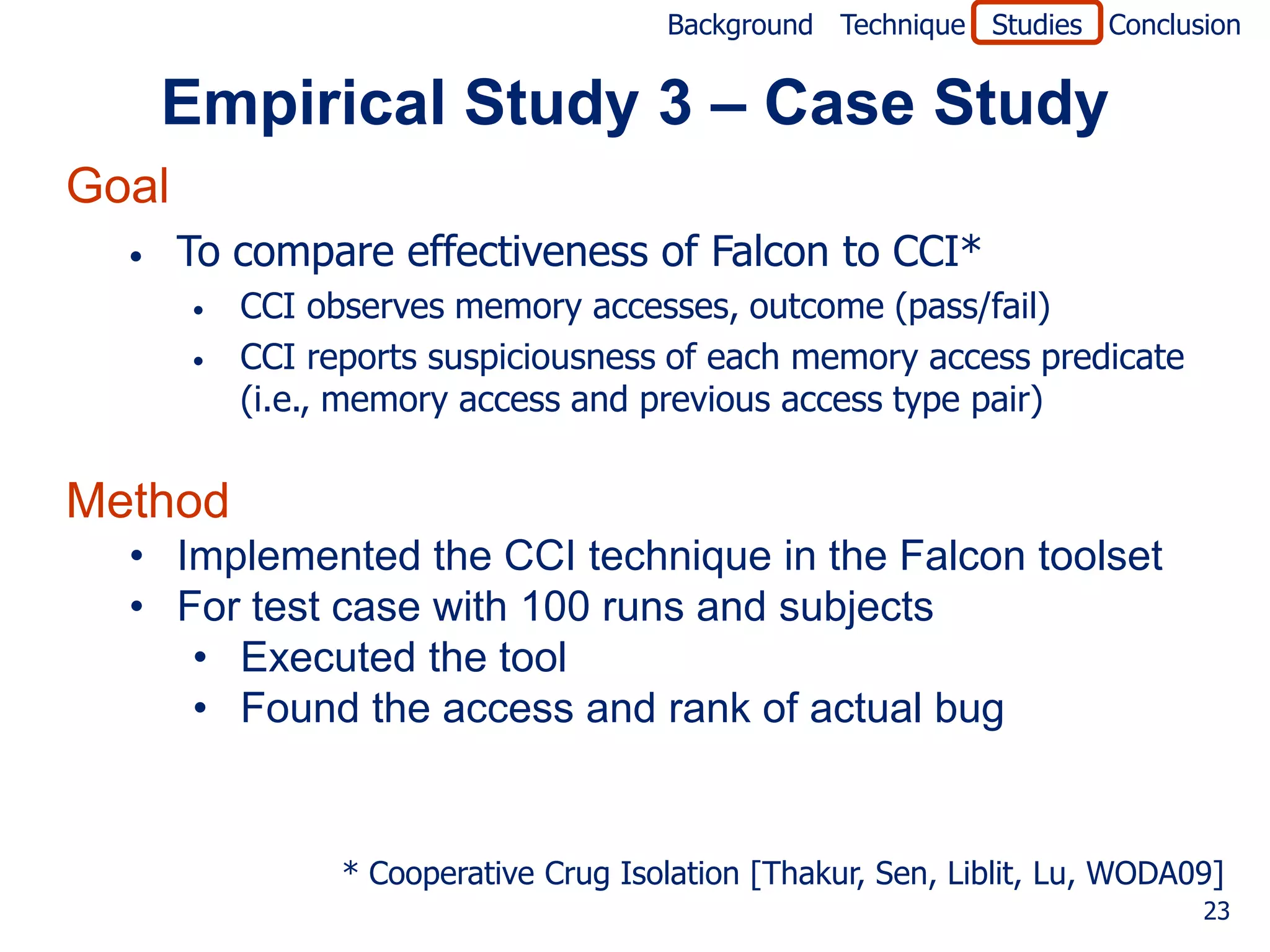 Background Technique Studies Conclusion


      Empirical Study 3 – Case Study
Goal
  •    To compare effectiveness of Falcon to CCI*
       •   CCI observes memory accesses, outcome (pass/fail)
       •   CCI reports suspiciousness of each memory access predicate
           (i.e., memory access and previous access type pair)


Method
  • Implemented the CCI technique in the Falcon toolset
  • For test case with 100 runs and subjects
     • Executed the tool
     • Found the access and rank of actual bug


                 * Cooperative Crug Isolation [Thakur, Sen, Liblit, Lu, WODA09]
                                                                             23
 