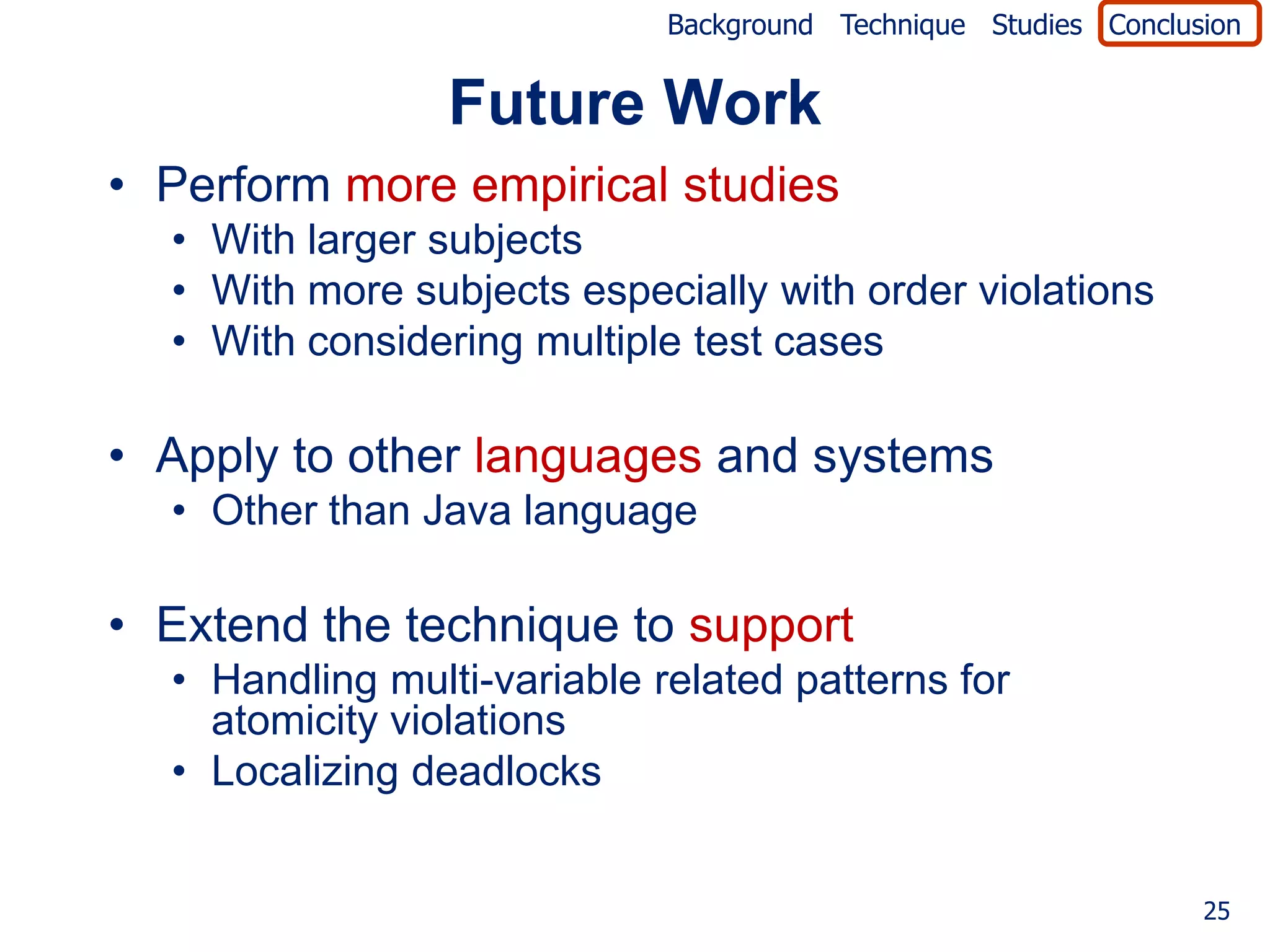 Background Technique Studies Conclusion


                 Future Work
• Perform more empirical studies
  • With larger subjects
  • With more subjects especially with order violations
  • With considering multiple test cases

• Apply to other languages and systems
  • Other than Java language

• Extend the technique to support
  • Handling multi-variable related patterns for
    atomicity violations
  • Localizing deadlocks


                                                                 25
 
