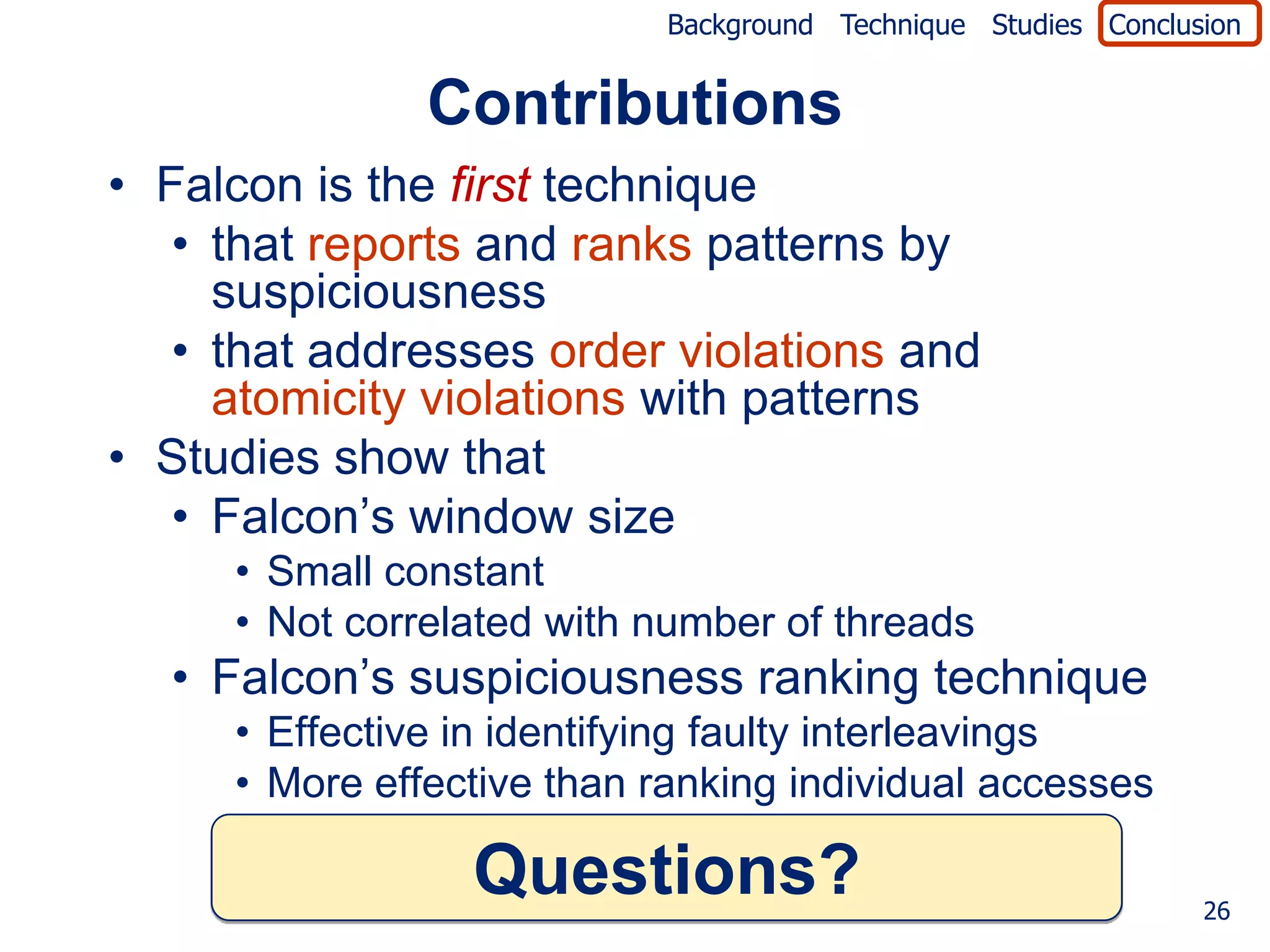 Background Technique Studies Conclusion


               Contributions
• Falcon is the first technique
   • that reports and ranks patterns by
     suspiciousness
   • that addresses order violations and
     atomicity violations with patterns
• Studies show that
   • Falcon’s window size
     • Small constant
     • Not correlated with number of threads
  • Falcon’s suspiciousness ranking technique
     • Effective in identifying faulty interleavings
     • More effective than ranking individual accesses

                 Questions?                                     26
 