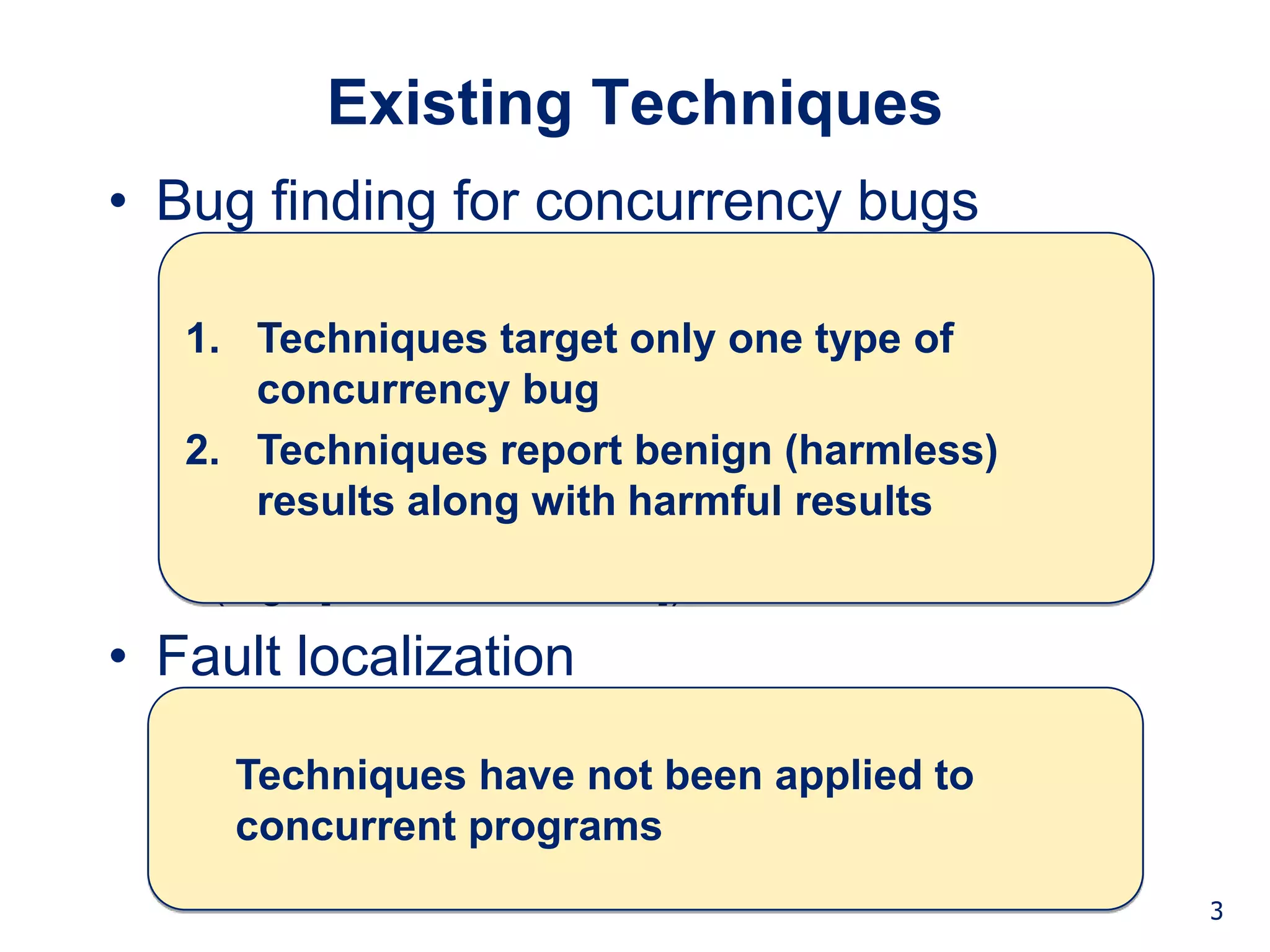 Background Technique Studies Conclusion


          Existing Techniques
• Bug finding for concurrency bugs
  • Static/dynamic data race detection
    (e.g., [Ronesse99, Savage97, O’Callanhan03])
   1. Techniques target only one type of
       concurrency bug
  • Static/dynamic atomicity violation detection
   2. Techniques report benign (harmless)
    (e.g., [Flanagan03, Wang06, Flanagan08])
       results along with harmful results
  • Dynamic pattern analysis
    (e.g., [Lu06, Hammer08])
• Fault localization
  • For sequential programs
    (e.g., [Jones02, Liblit03, been applied to
     Techniques have not Liu05, Baah08])
     concurrent programs
                                                                 3
 