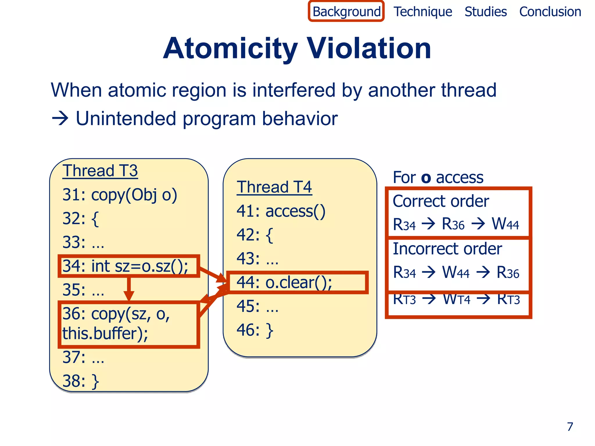 Background Technique Studies Conclusion


               Atomicity Violation
When atomic region is interfered by another thread
 Unintended program behavior

 Thread T3                                  For o access
 31: copy(Obj o)      Thread T4
                                            Correct order
 32: {                41: access()
                                            R34  R36  W44
 33: …                42: {
                                            Incorrect order
 34: int sz=o.sz();   43: …
                                            R34  W44  R36
 35: …                44: o.clear();
                      45: …                 RT3  WT4  RT3
 36: copy(sz, o,
 this.buffer);        46: }
 37: …
 38: }

                                                                     7
 
