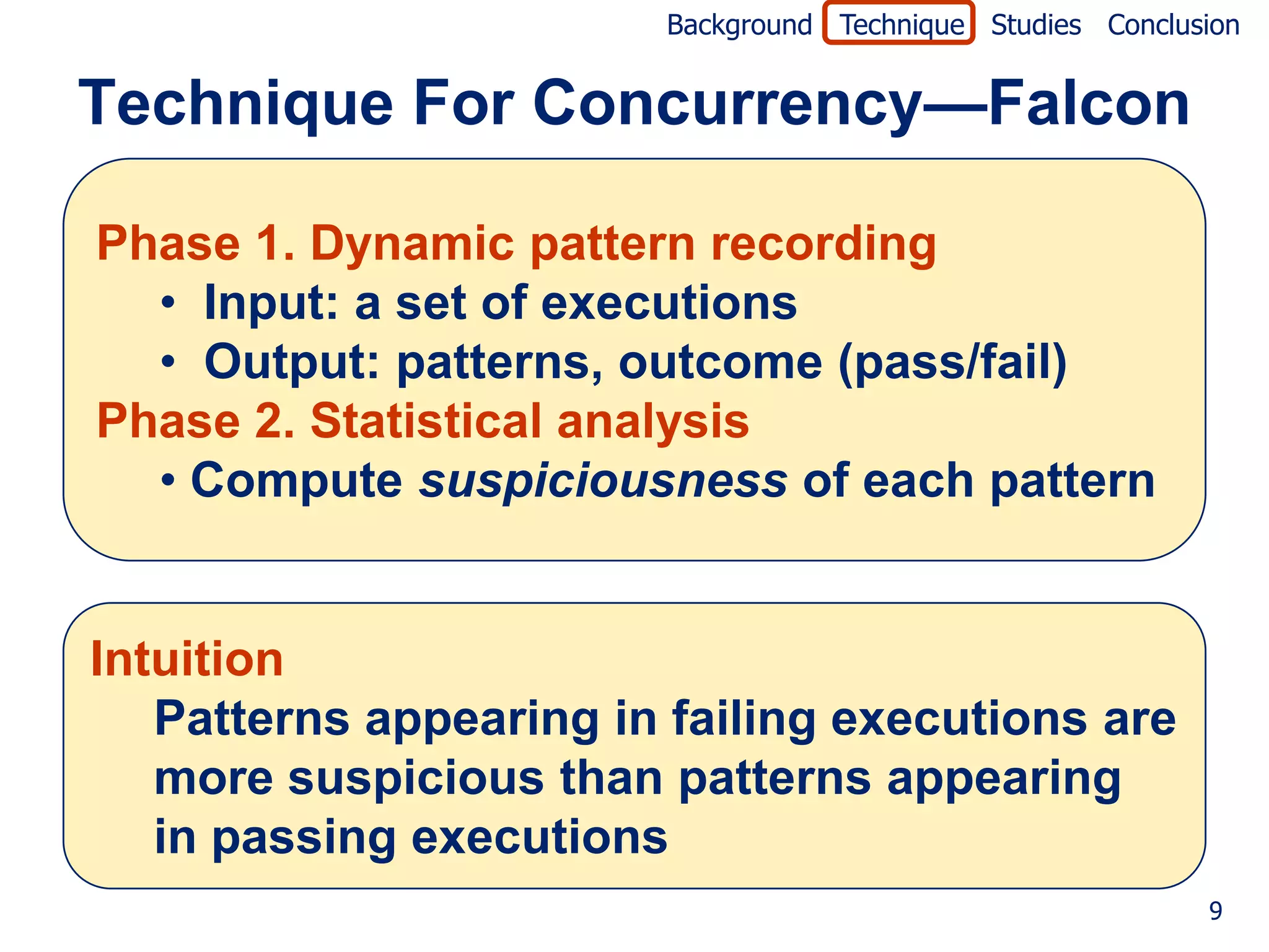 Background Technique Studies Conclusion


Technique For Concurrency—Falcon

Phase 1. Dynamic pattern recording
  • Input: a set of executions
  • Output: patterns, outcome (pass/fail)
Phase 2. Statistical analysis
  • Compute suspiciousness of each pattern


Intuition
   Patterns appearing in failing executions are
   more suspicious than patterns appearing
   in passing executions
                                                            9
 