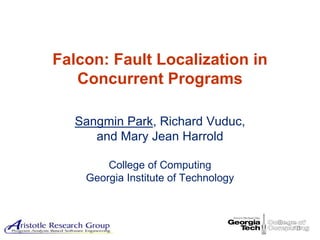 Background Technique Studies Conclusion




Falcon: Fault Localization in
   Concurrent Programs

   Sangmin Park, Richard Vuduc,
      and Mary Jean Harrold

        College of Computing
    Georgia Institute of Technology



                                                         1
 