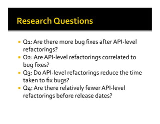   Q1: Are there more bug ﬁxes after API‐level 
   refactorings?  
  Q2: Are API‐level refactorings correlated to 
   bug ﬁxes? 
  Q3: Do API‐level refactorings reduce the time 
   taken to ﬁx bugs?  
  Q4: Are there relatively fewer API‐level 
   refactorings before release dates?  
 