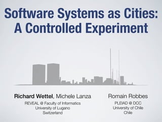 Software Systems as Cities:
 A Controlled Experiment



 Richard Wettel, Michele Lanza        Romain Robbes
    REVEAL @ Faculty of Informatics     PLEIAD @ DCC
        University of Lugano           University of Chile
            Switzerland                      Chile
 