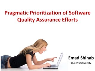 Pragmatic Prioritization of Software
Quality Assurance Efforts
Emad Shihab
Queen’s University
1
 