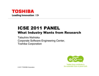 ICSE 2011 PANEL
What Industry Wants from Research
Tatsuhiro Nishioka
Corporate Software Engineering Center,
Toshiba Corporation




© 2011 TOSHIBA Corporation
 