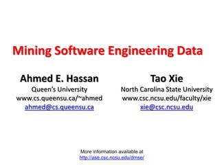 More information available at
http://ase.csc.ncsu.edu/dmse/
Mining Software Engineering Data
Ahmed E. Hassan
Queen’s University
www.cs.queensu.ca/~ahmed
ahmed@cs.queensu.ca
Tao Xie
North Carolina State University
www.csc.ncsu.edu/faculty/xie
xie@csc.ncsu.edu
 