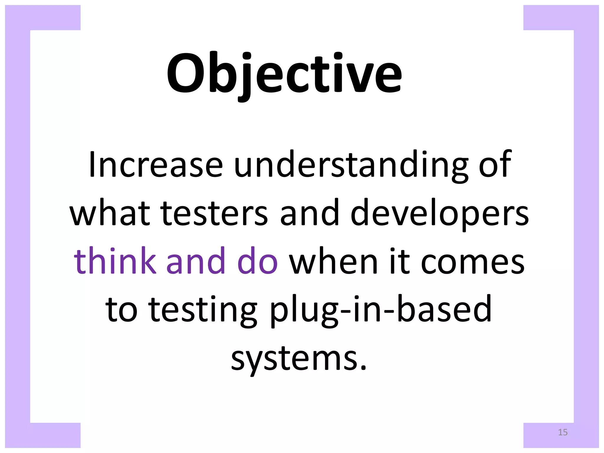 Objective Increase understanding of what testers and developers think and do when it comes to testing plug-in-based systems. 15 