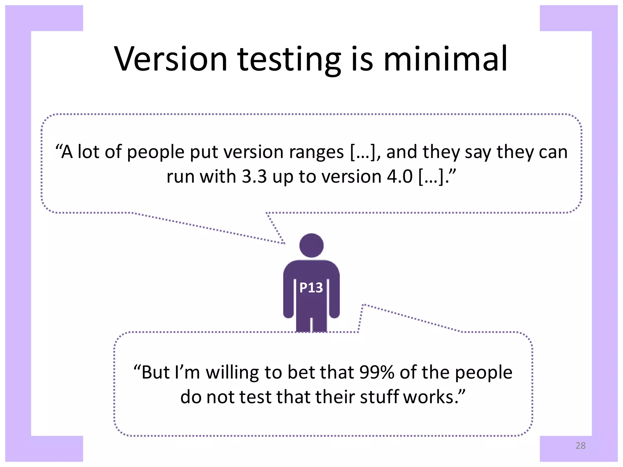 Version testing is minimal “A lot of people put version ranges […], and they say they can run with 3.3 up to version 4.0 […].” P13 “But I’m willing to bet that 99% of the people do not test that their stuff works.” 28 