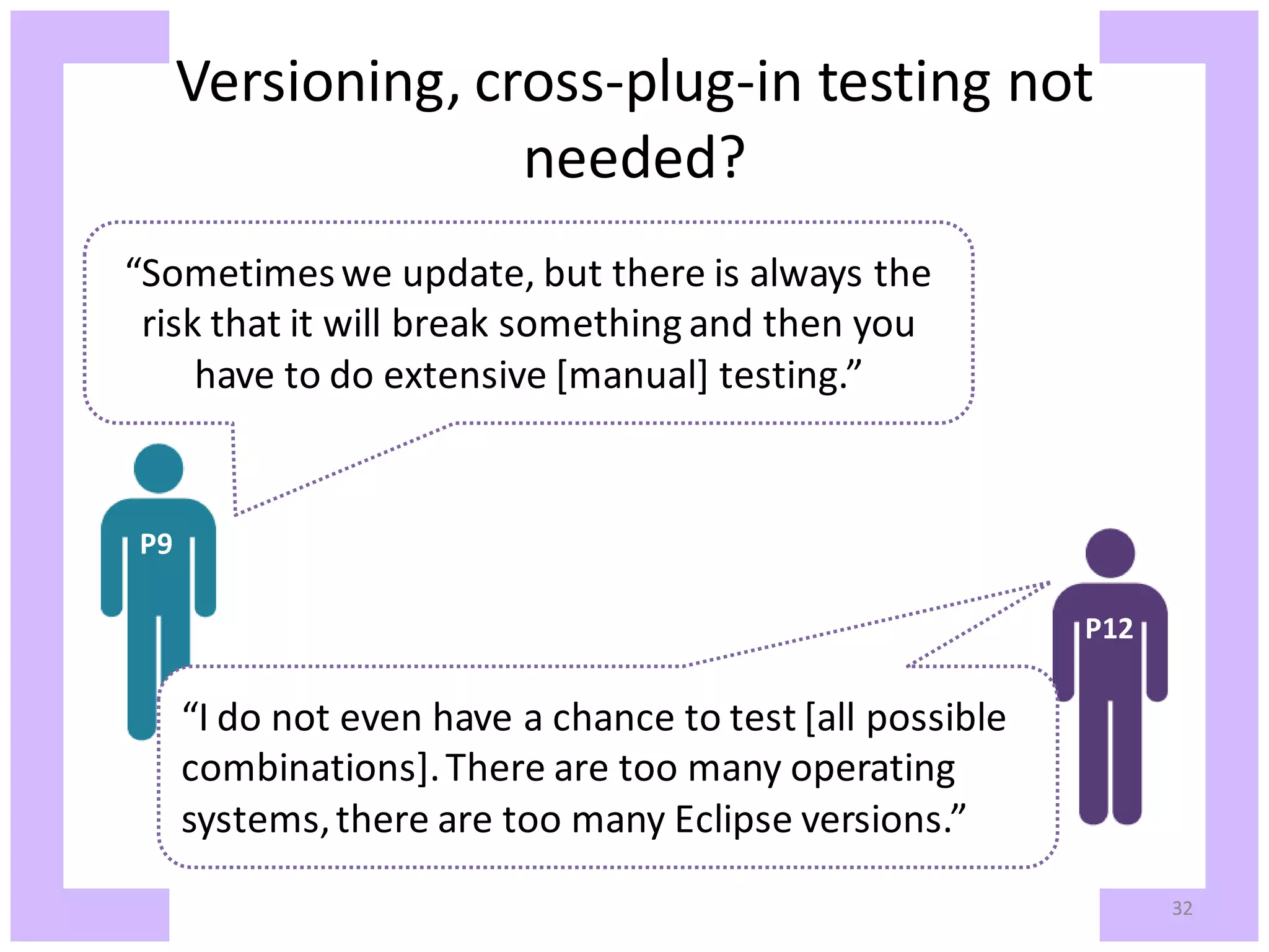 Versioning, cross-plug-in testing not needed? “Sometimes we update, but there is always the risk that it will break something and then you have to do extensive [manual] testing.” P9 P12 “I do not even have a chance to test [all possible combinations]. There are too many operating systems, there are too many Eclipse versions.” 32 