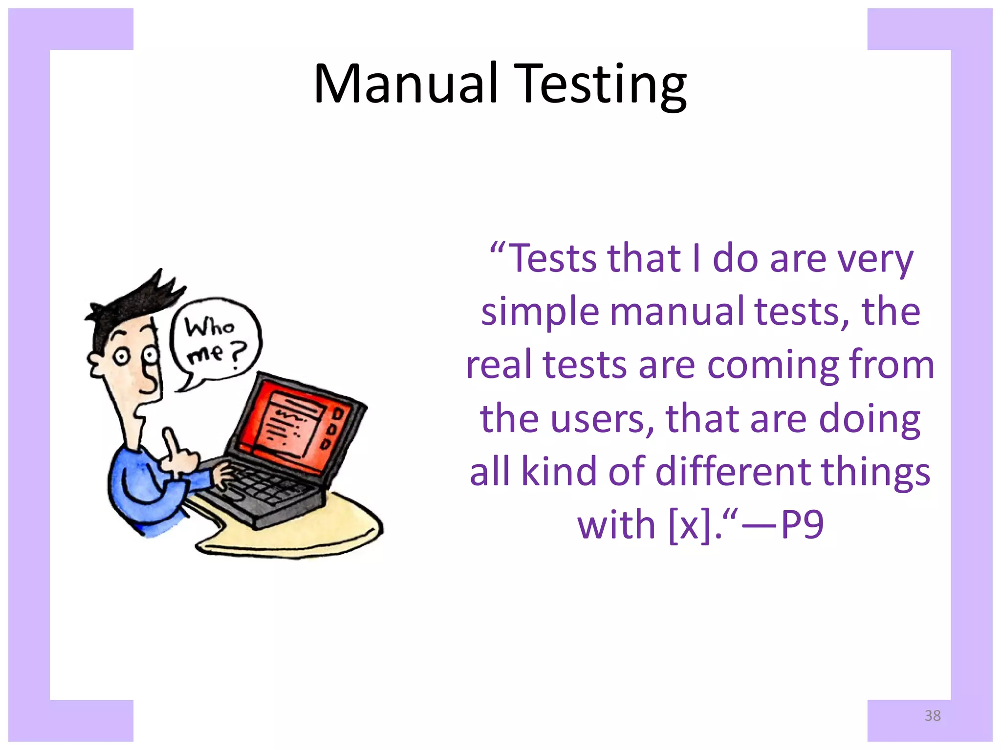 Manual Testing “Tests that I do are very simple manual tests, the real tests are coming from the users, that are doing all kind of different things with [x].“—P9 38 