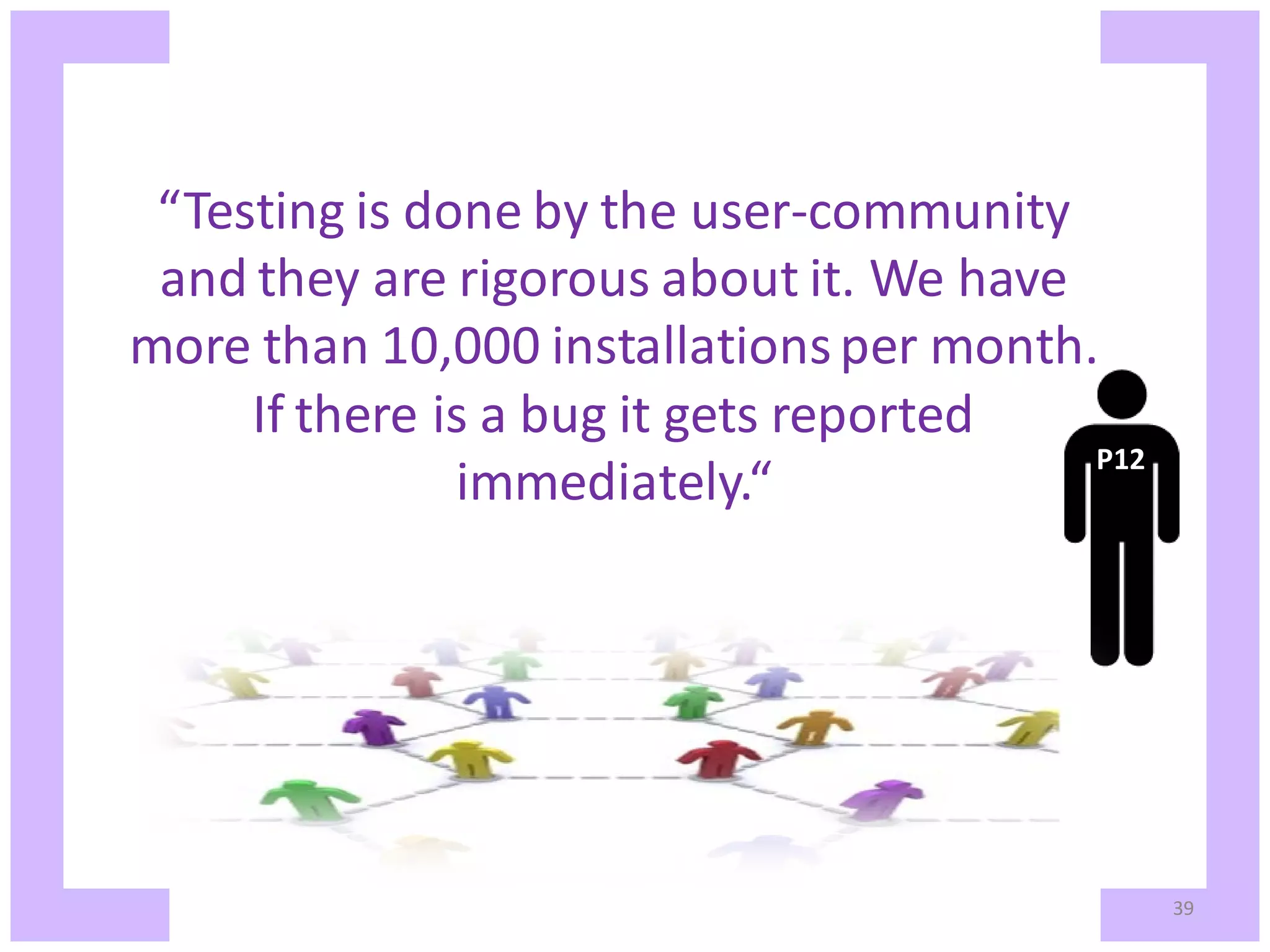“Testing is done by the user-community and they are rigorous about it. We have more than 10,000 installations per month. If there is a bug it gets reported P12 immediately.“ 39 