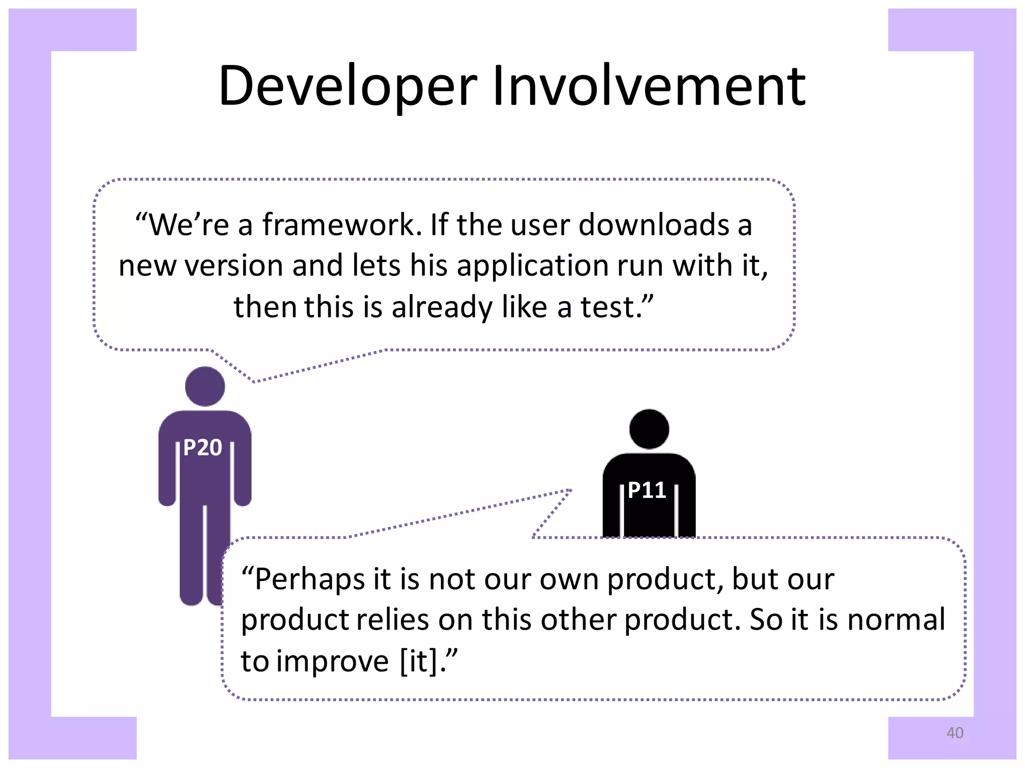 Developer Involvement “We’re a framework. If the user downloads a new version and lets his application run with it, then this is already like a test.” P20 P11 “Perhaps it is not our own product, but our product relies on this other product. So it is normal to improve [it].” 40 